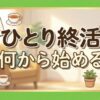 ひとり終活は何から始める？迷わない順番や費用、独身の備えを徹底解説
